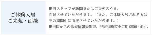 体験入居　訪問・面接　担当スタッフが訪問のうえ、面談させていただきます。また、体験入居される方はその期間中に面接させていただきます。担当医からの診療情報提供書、健康診断書をご用意願います。