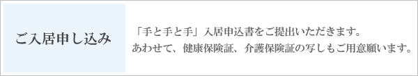 ご入居申し込み　「手と手と手」入居申込書をご提出いただきます。あわせて、健康保険証、介護保険証の写しもご用意願います。